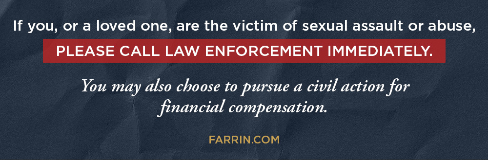 If you, or a loved one, are victim of sexual assault of abuse, please call law enforcement immediately. You may also choose to pursue a civil action for financial compensation.